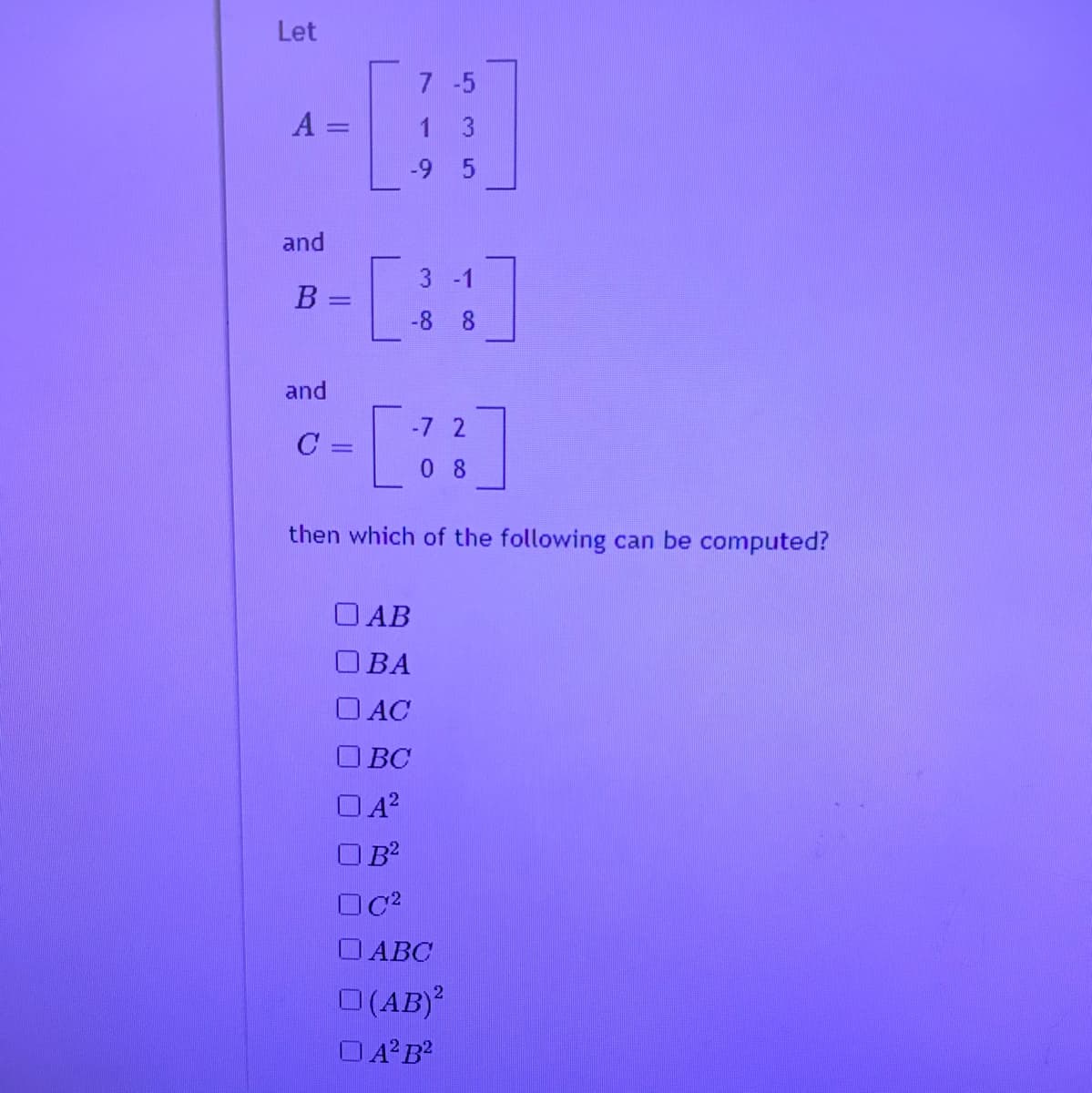 Let
7 -5
A =
1 3
-9 5
and
3 -1
-8 8
and
-7 2
C :
0 8
then which of the following can be computed?
O AB
OBA
O AC
O BC
O ABC
O(AB)?
OA B?
