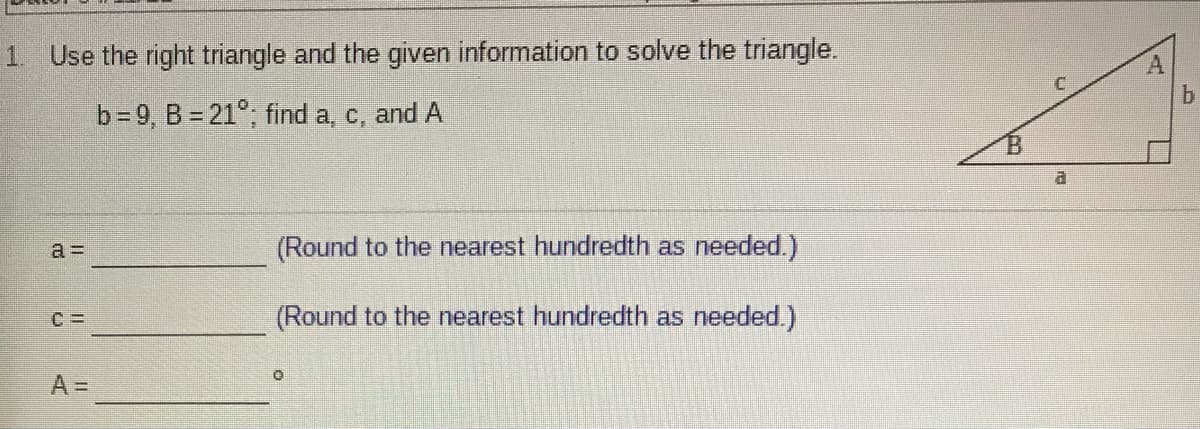 1. Use the right triangle and the given information to solve the triangle.
b=9, B = 21°; find a, c, and
a.
a =
(Round to the nearest hundredth as needed.)
(Round to the nearest hundredth as needed.)
A =

