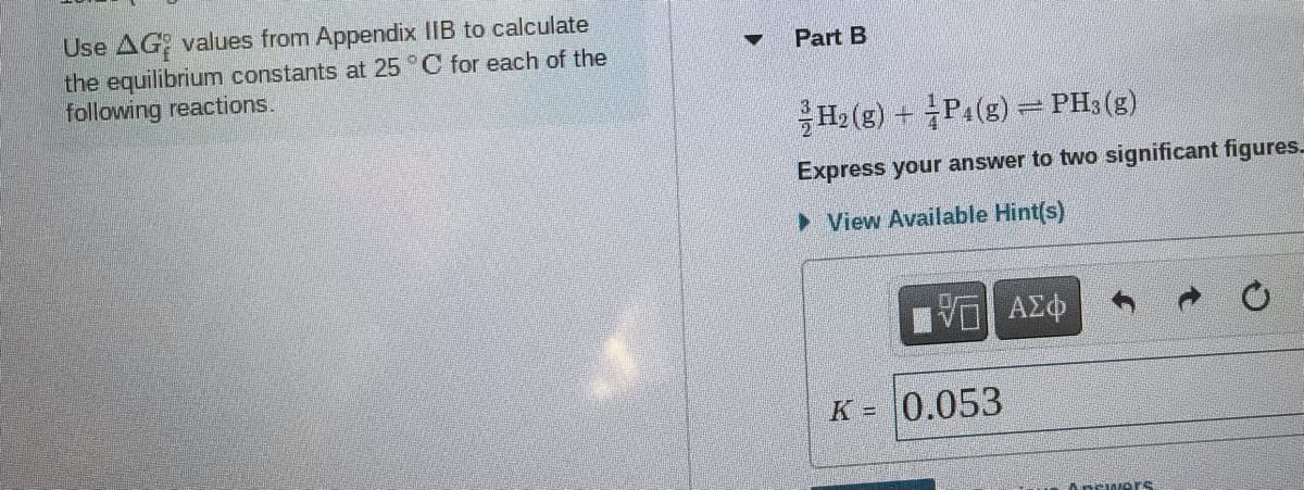 Use AG values from Appendix IIB to calculate
the equilibrium constants at 25 °C for each of the
following reactions.
Part B
H2 (g) + P1(s) PH3 (g)
Express your answer to two significant figures
> View Available Hint(s)
K = 0.053
