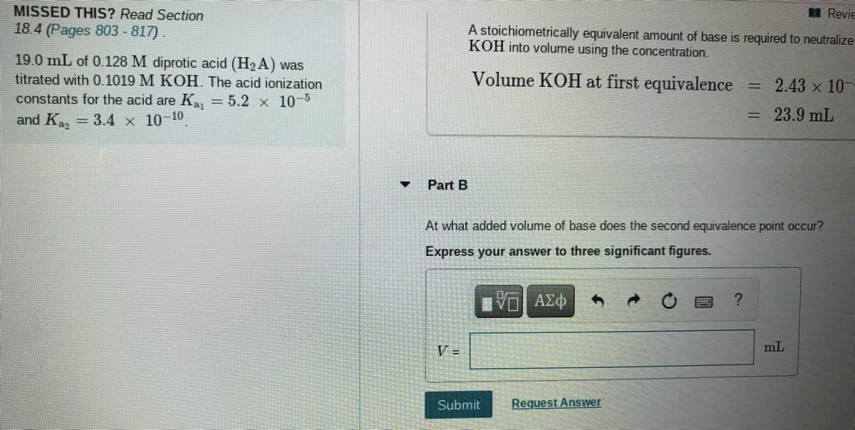 MISSED THIS? Read Section
I Revie
18.4 (Pages 803 - 817).
A stoichiometrically equivalent amount of base is required to neutralize
KOH into volume using the concentration.
19.0 mL of 0.128 M diprotic acid (H2 A) was
titrated with 0.1019 M KOH. The acid ionization
Volume KOH at first equivalence
2.43 x 10-
constants for the acid are K, = 5.2 x 10-5
and K, = 3.4 x 10-10
= 23.9 mL
Part B
At what added volume of base does the second equivalence point occur?
Express your answer to three significant figures.
V =
mL
Submit
Request Answer
