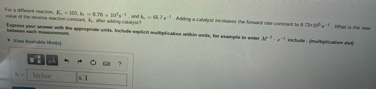 For a different reaction, K. = 103, kg = 6.76 x 10's, and k, = 65.7 s Adding a catalyst increases the forward rate constant to 9.73×105 s-1 What is the new
value of the reverse reaction constant, k, after adding catalyst?
Express your answer with the appropriate units. Include explicit multiplication within units, for example to enter M s include - (multiplication dot)
between each measurement.
> View Available Hint(s)
k, =
Value.
s 1
