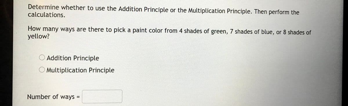 Determine whether to use the Addition Principle or the Multiplication Principle. Then perform the
calculations.
How many ways are there to pick a paint color from 4 shades of green, 7 shades of blue, or 8 shades of
yellow?
O Addition Principle
O Multiplication Principle
Number of ways =
%3D
