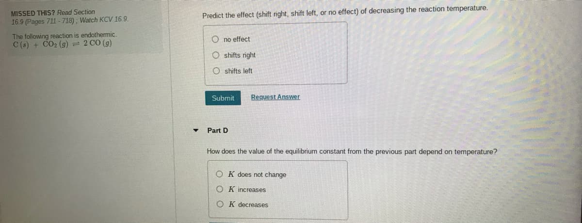 MISSED THIS? Read Section
Predict the effect (shift right, shift left, or no effect) of decreasing the reaction temperature.
16.9 (Pages 711-718); Watch KCV 16.9.
The following reaction is endothermic.
C (s) + CO2 (g) = 2 CO (g)
O no effect
O shifts right
O shifts left
Submit
Request Answer
Part D
How does the value of the equilibrium constant from the previous part depend on temperature?
O K does not change
O K increases
O K decreases
