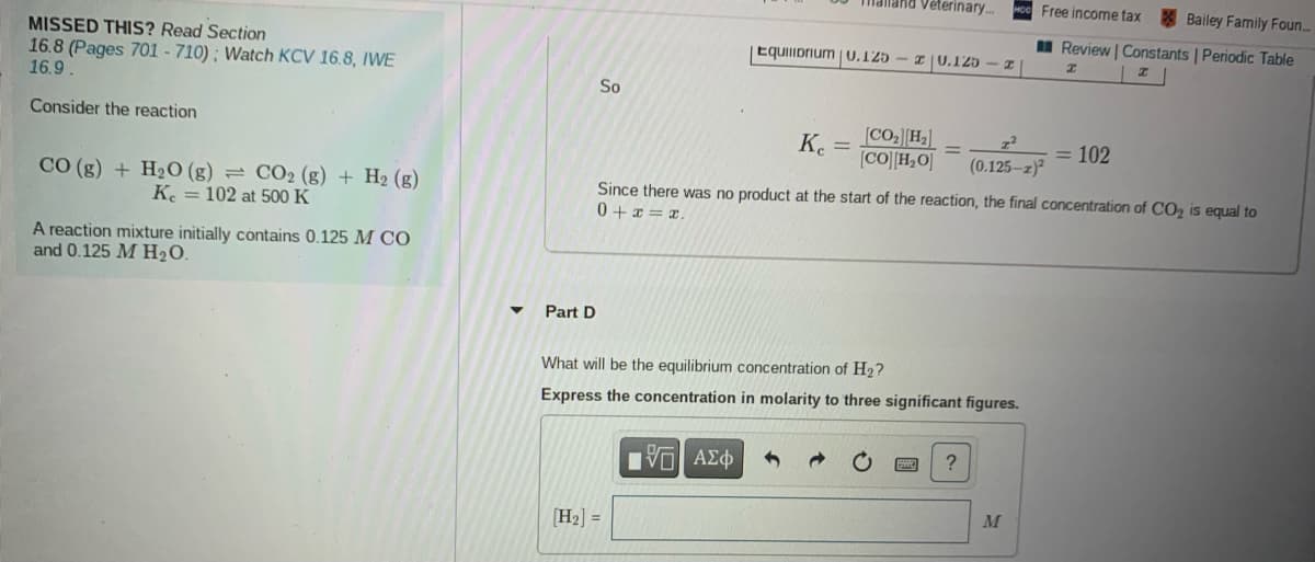 aland Veterinary.
Free income tax
Bailey Family Foun..
I Review | Constants | Periodic Table
MISSED THIS? Read Section
16.8 (Pages 701 - 710) ; Watch KCV 16.8, IWE
16.9
Equilibrium |0.125 – 1 |0.125
So
Consider the reaction
[CO2][H3]
[CO][H2O]
K.
= 102
(0.125-z)?
CO (g) + H2O (g) = CO2 (g) + H2 (g)
K. = 102 at 500 K
Since there was no product at the start of the reaction, the final concentration of CO2 is equal to
0 + x = x.
A reaction mixture initially contains 0.125 M CO
and 0.125 M H2O.
Part D
What will be the equilibrium concentration of H2?
Express the concentration in molarity to three significant figures.
?
να ΑΣφ
M
(H2] =
