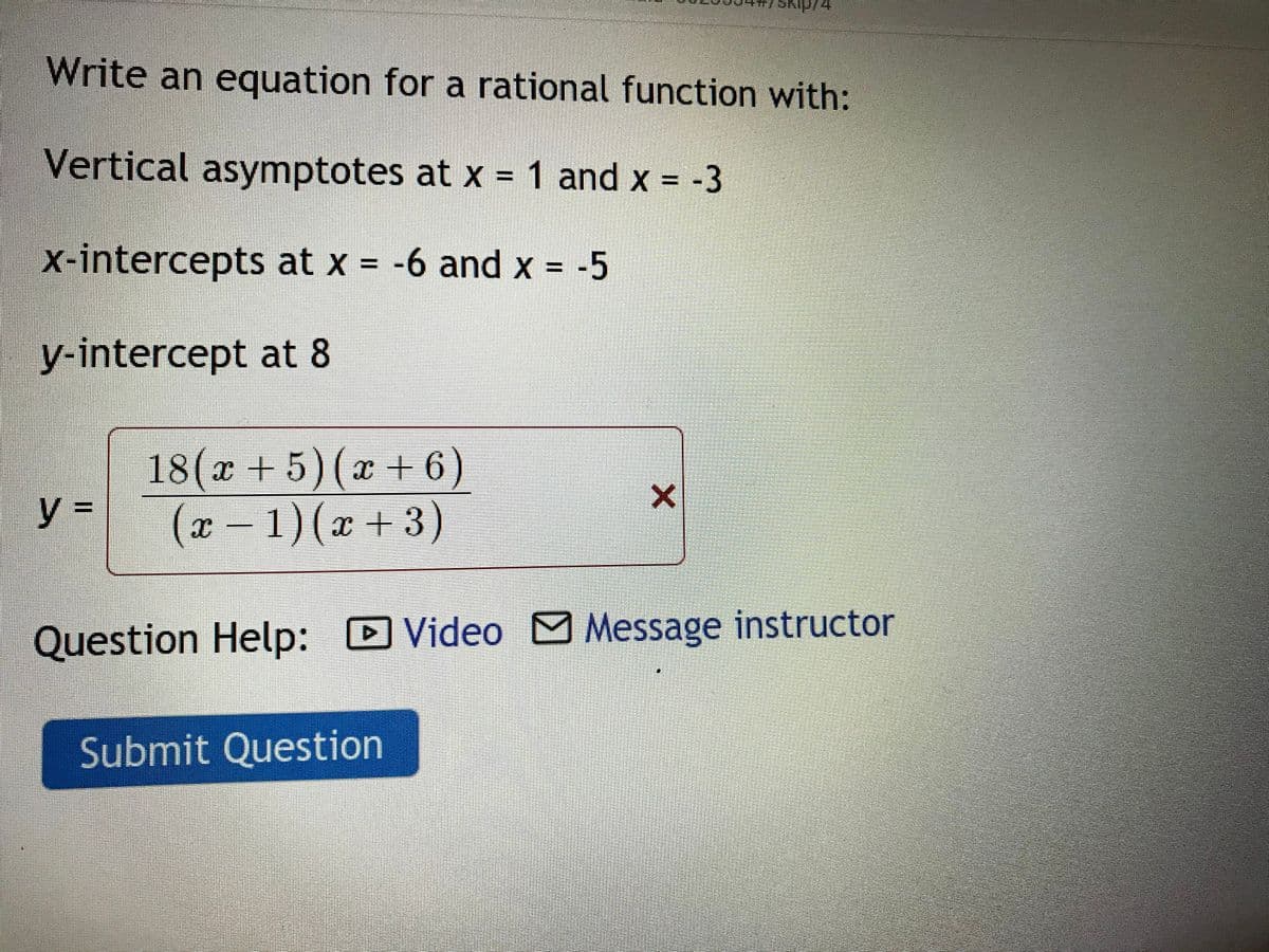 Write an equation for a rational function with:
Vertical asymptotes at x = 1 and x = -3
x-intercepts at x = -6 and x = -5
y-intercept at 8
18(x +5)(x + 6)
y 3D
(x – 1)(x +3)
Question Help: D Video Message instructor
Submit Question
