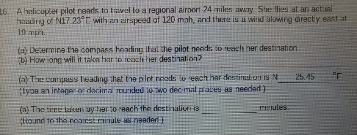16. A helicopter pilot needs to travel to a regional airport 24 miles away. She flies at an actual
heading of N17.23°E with an airspeed of 120 mph, and there is a wind blowing directly east at
19 mph.
(a) Determine the compass heading that the pilot needs to reach her destination.
(b) How long will it take her to reach her destination?
°E.
(a) The compass heading that the pilot needs to reach her destination is N
(Type an integer or decimal rounded to two decimal places as needed.)
25.45
(b) The time taken by her to reach the destination is
minutes.
(Round to the nearest minute as needed.)
