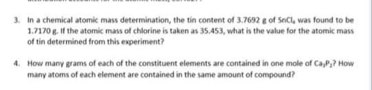 3. In a chemical atomic mass determination, the tin content of 3.7692 g of SnCl, was found to be
1.7170 g. If the atomic mass of chlorine is taken as 35,453, what is the value for the atomic mass
of tin determined from this experiment?
4. How many grams of each of the constituent elements are contained in one mole of Ca,P,? How
many atoms of each element are contained in the same amount of compound?
