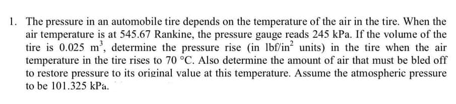 1. The pressure in an automobile tire depends on the temperature of the air in the tire. When the
air temperature is at 545.67 Rankine, the pressure gauge reads 245 kPa. If the volume of the
tire is 0.025 m', determine the pressure rise (in lbf/in units) in the tire when the air
temperature in the tire rises to 70 °C. Also determine the amount of air that must be bled off
to restore pressure to its original value at this temperature. Assume the atmospheric pressure
to be 101.325 kPa.
