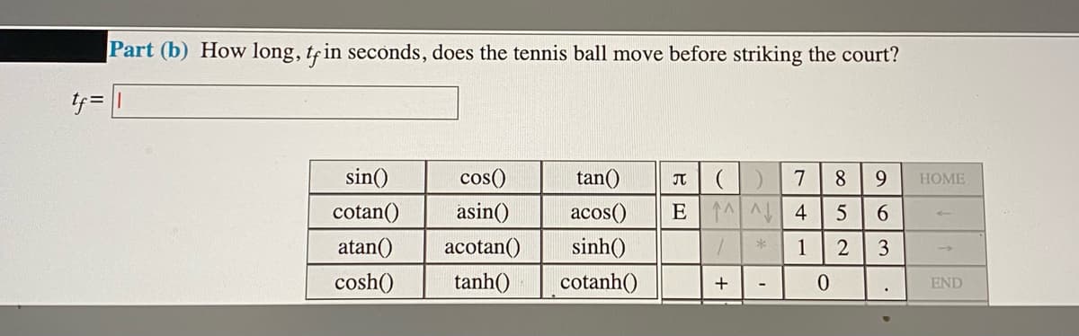 Part (b) How long, tfin seconds, does the tennis ball move before striking the court?
ケ=
!!
sin()
cos()
tan()
7
8.
9.
HOME
cotan()
asin()
acos()
E 1 A 4
6.
atan()
acotan()
sinh()
1
3
cosh()
tanh()
cotanh()
END

