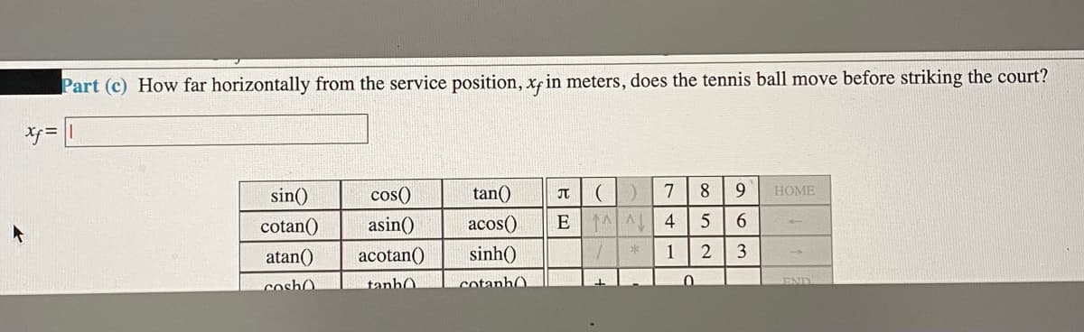 Part (c) How far horizontally from the service position, xf in meters, does the tennis ball move before striking the court?
サ=
sin()
cos()
tan()
7
8
9
HOME
cotan()
asin()
acos()
4
6.
atan()
acotan()
sinh()
1
cosh0
tanhO
cotanhO.
17ND
