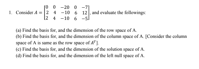 [o 0 -20 0 -71
1. Consider A =|2 4 -10 6 12, and evaluate the followings:
[2 4 -10 6 -5)
(a) Find the basis for, and the dimension of the row space of A.
(b) Find the basis for, and the dimension of the column space of A. [Consider the column
space of A is same as the row space of A"].
(c) Find the basis for, and the dimension of the solution space of A.
(d) Find the basis for, and the dimension of the left null space of A.
