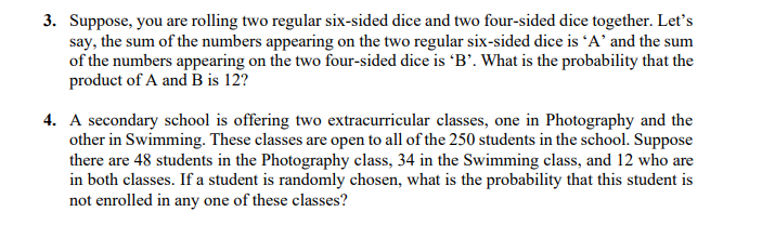 3. Suppose, you are rolling two regular six-sided dice and two four-sided dice together. Let's
say, the sum of the numbers appearing on the two regular six-sided dice is “A' and the sum
of the numbers appearing on the two four-sided dice is 'B’. What is the probability that the
product of A and B is 12?
4. A secondary school is offering two extracurricular classes, one in Photography and the
other in Swimming. These classes are open to all of the 250 students in the school. Suppose
there are 48 students in the Photography class, 34 in the Swimming class, and 12 who are
in both classes. If a student is randomly chosen, what is the probability that this student is
not enrolled in any one of these classes?
