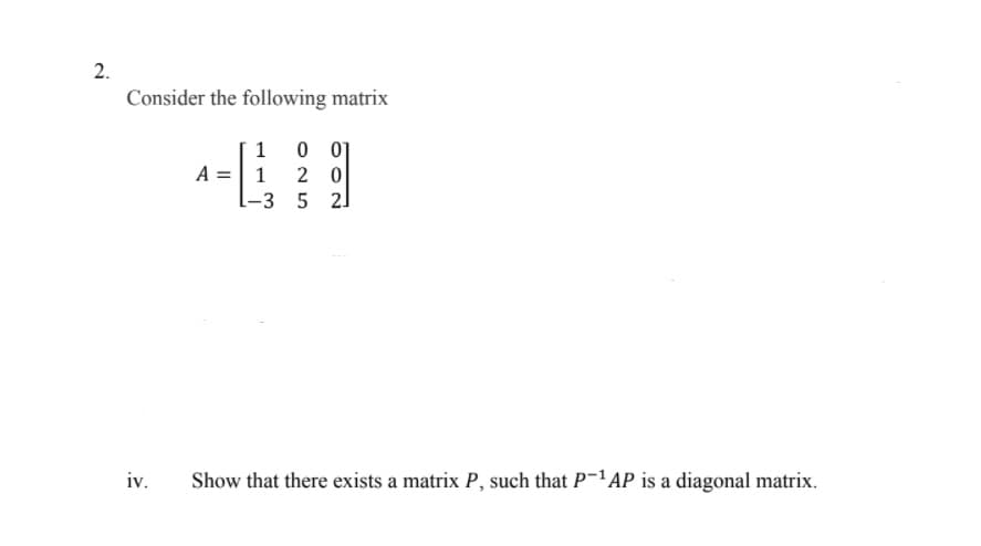 Consider the following matrix
1
0 01
A =| 1
2 0
-3 5 2]
iv.
Show that there exists a matrix P, such that P-1AP is a diagonal matrix.
2.
