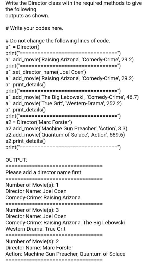 Write the Director class with the required methods to give
the following
outputs as shown.
# Write your codes here.
# Do not change the following lines of code.
a1 = Director()
print("====:
a1.add_movie('Raising Arizona', 'Comedy-Crime', 29.2)
print("======:
a1.set_director_name('Joel Coen')
a1.add_movie('Raising Arizona', 'Comedy-Crime', 29.2)
a1.print_details(0
print("===
a1.add_movie('The Big Lebowski', 'Comedy-Crime', 46.7)
a1.add_movie(True Grit', 'Western-Drama', 252.2)
a1.print_details()
print("===
a2 = Director('Marc Forster')
a2.add_movie('Machine Gun Preacher', 'Action', 3.3)
a2.add_movie('Quantum of Solace', 'Action', 589.6)
a2.print_details(0
print("==
==")
======")
=========")
==")
=")
OUTPUT:
Please add a director name first
Number of Movie(s): 1
Director Name: Joel Coen
Comedy-Crime: Raising Arizona
Number of Movie(s): 3
Director Name: Joel Coen
Comedy-Crime: Raising Arizona, The Big Lebowski
Western-Drama: True Grit
Number of Movie(s): 2
Director Name: Marc Forster
Action: Machine Gun Preacher, Quantum of Solace
