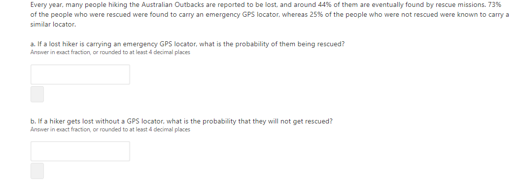 Every year, many people hiking the Australian Outbacks are reported to be lost, and around 44% of them are eventually found by rescue missions. 73%
of the people who were rescued were found to carry an emergency GPS locator, whereas 25% of the people who were not rescued were known to carry a
similar locator.
a. If a lost hiker is carrying an emergency GPS locator, what is the probability of them being rescued?
Answer in exact fraction, or rounded to at least 4 decimal places
b. If a hiker gets lost without a GPS locator, what is the probability that they will not get rescued?
Answer in exact fraction, or rounded to at least 4 decimal places
