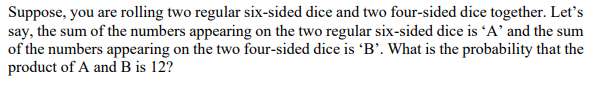 Suppose, you are rolling two regular six-sided dice and two four-sided dice together. Let's
say, the sum of the numbers appearing on the two regular six-sided dice is 'A' and the sum
of the numbers appearing on the two four-sided dice is 'B’. What is the probability that the
product of A and B is 12?
