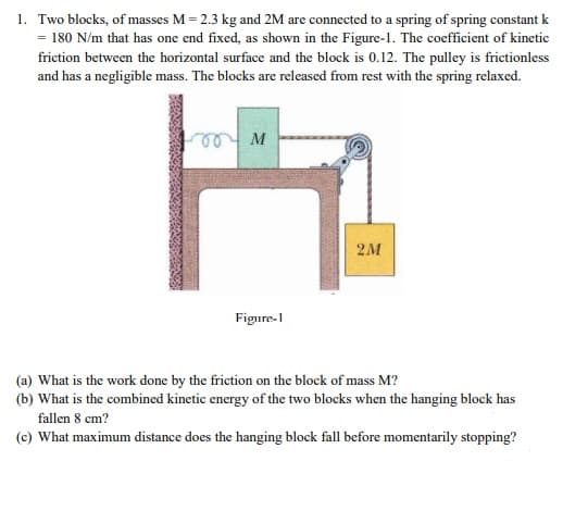1. Two blocks, of masses M = 2.3 kg and 2M are connected to a spring of spring constant k
= 180 N/m that has one end fixed, as shown in the Figure-1. The coefficient of kinetic
friction between the horizontal surface and the block is 0.12. The pulley is frictionless
and has a negligible mass. The blocks are released from rest with the spring relaxed.
e
M
2M
Figure-1
(a) What is the work done by the friction on the block of mass M?
(b) What is the combined kinetic energy of the two blocks when the hanging block has
fallen 8 cm?
(c) What maximum distance does the hanging block fall before momentarily stopping?
