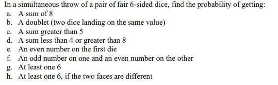 In a simultaneous throw of a pair of fair 6-sided dice, find the probability of getting:
a. A sum of 8
b. A doublet (two dice landing on the same value)
c. A sum greater than 5
d. A sum less than 4 or greater than 8
e. An even number on the first die
f. An odd number on one and an even number on the other
g. At least one 6
h. At least one 6, if the two faces are different
