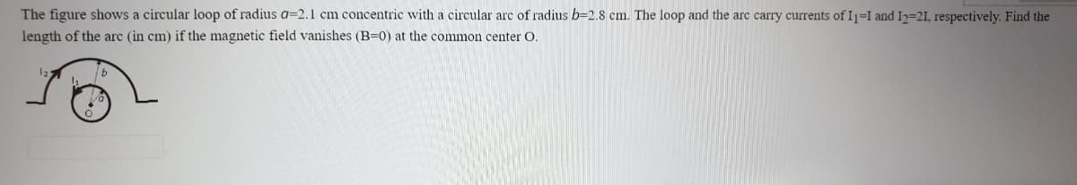 The figure shows a circular loop of radius a=2.1 cm concentric with a circular arc of radius b=2.8 cm. The loop and the arc carry currents of I1=I and I2=21, respectively. Find the
length of the arc (in cm) if the magnetic field vanishes (B=0) at the common center O.
