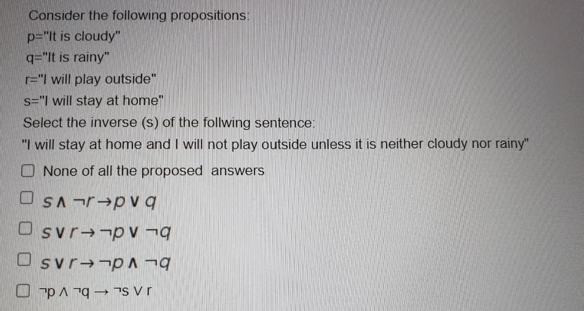 Consider the following propositions:
p="It is cloudy
q="It is rainy"
r="1 will play outside"
s="l will stay at home"
Select the inverse (s) of the follwing sentence:
1 will stay at home and I will not play outside unless it is neither cloudy nor rainy"
O None of all the proposed answers
OSAr→pvq
O svr→¬pv ¬|
O svr→¬p^¬
