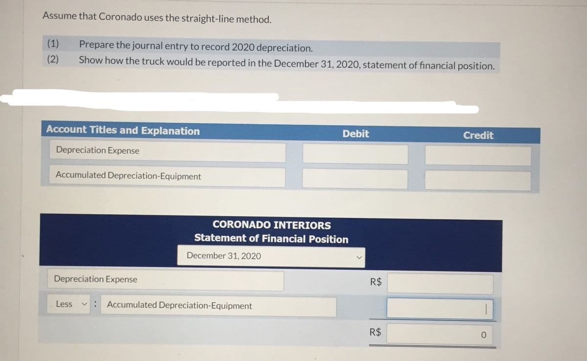 Assume that Coronado uses the straight-line method.
(1)
Prepare the journal entry to record 2020 depreciation.
(2)
Show how the truck would be reported in the December 31, 2020, statement of financial position.
Account Titles and Explanation
Debit
Credit
Depreciation Expense
Accumulated Depreciation-Equipment
CORONADO INTERIORS
Statement of Financial Position
December 31, 2020
Depreciation Expense
R$
Less
: Accumulated Depreciation-Equipment
R$
