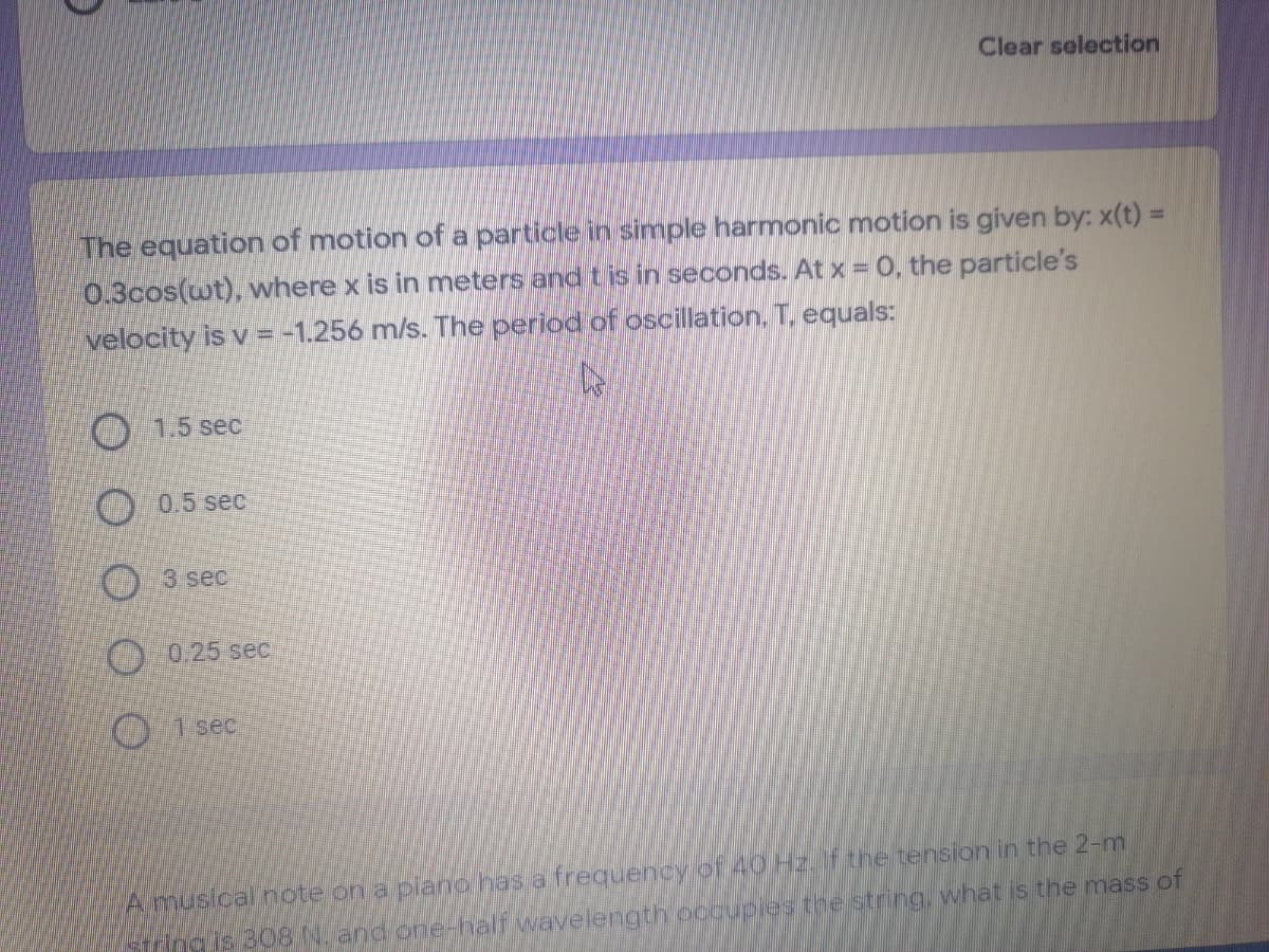 Clear selection
The equation of motion of a particle in simple harmonic motion is given by: x(t) =
0.3cos(wt), where x is in meters and tis in seconds. At x = 0, the particle's
velocity is v = -1.256 m/s. The period of oscillation. T. equals:
1.5 sec
O 0.5 sec
O 3 sec
O 0.25 sec
1 sec
Amusical note on a plano has a frequency of 4OHZ.f the tension in the 2-m
Ing is 308 N. and one-half wavelength occupies the string, what is the mass of

