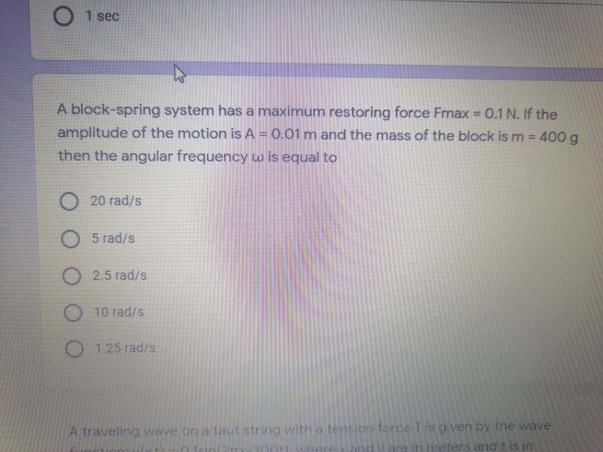 1 sec
A block-spring system has a maximum restoring force Fmax = 0.1 N. If the
amplitude of the motion is A = 0.01 m and the mass of the block is m = 400 g
%3D
then the angular frequency w is equal to
20 rad/s
5 rad/s
2.5 rad/s
O 10 rad/s
1.25 rad/s
A traveling wave on a taut string with a tension torce Tis given by the wave
300t) wh
are in meters and t is in
