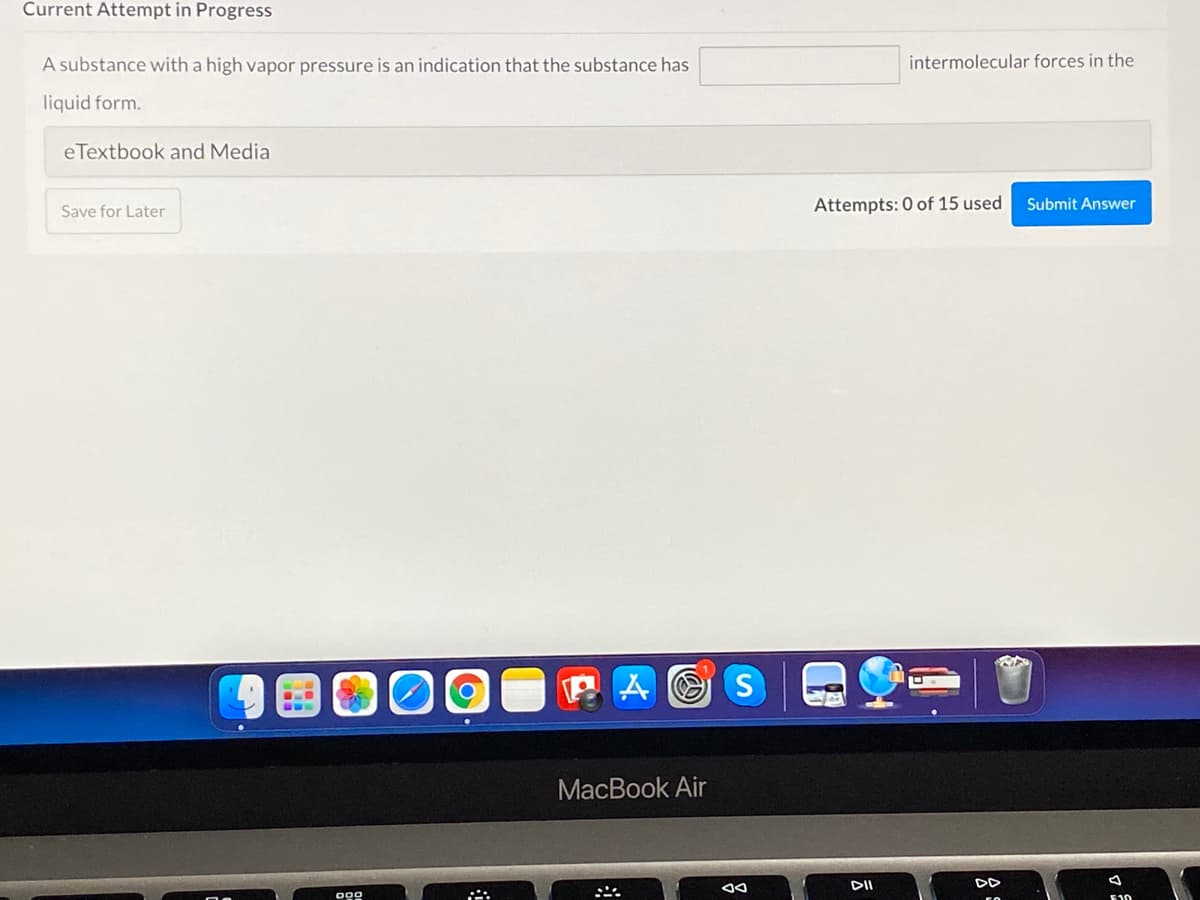 Current Attempt in Progress
A substance with a high vapor pressure is an indication that the substance has
intermolecular forces in the
liquid form.
eTextbook and Media
Attempts: 0 of 15 used
Submit Answer
Save for Later
P A O S
MacBook Air
DII
DD
E10
