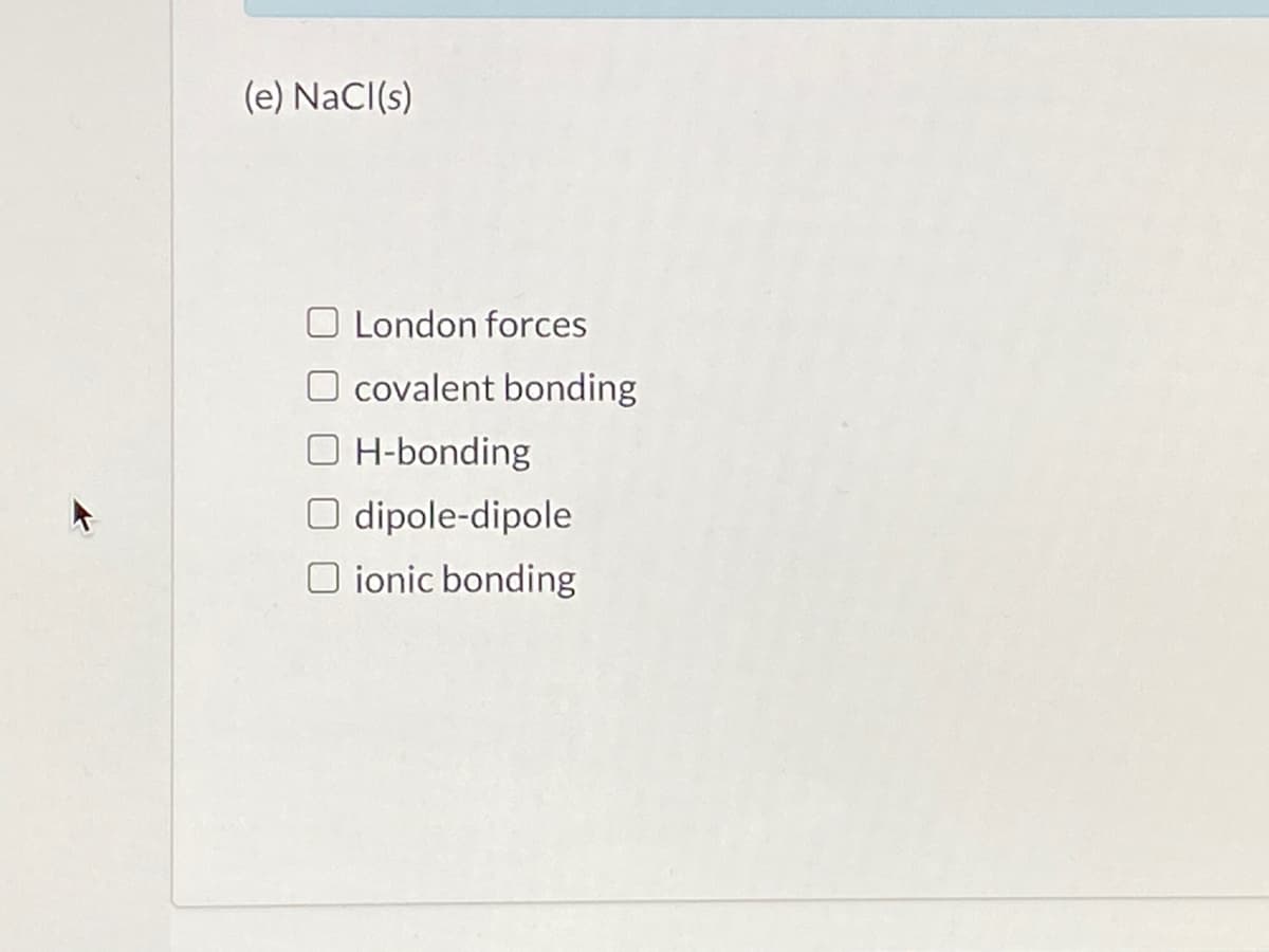 (e) NaCl(s)
London forces
O covalent bonding
O H-bonding
O dipole-dipole
O ionic bonding
