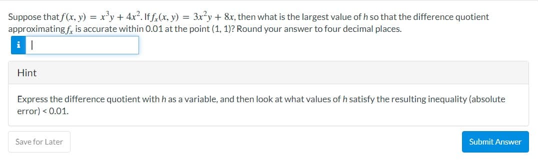 Suppose that f(x, y) = x³y + 4x². If fx(x, y) = 3x²y + 8x, then what is the largest value of h so that the difference quotient
approximating f, is accurate within 0.01 at the point (1, 1)? Round your answer to four decimal places.
i||
Hint
Express the difference quotient with h as a variable, and then look at what values of h satisfy the resulting inequality (absolute
error) <0.01.
Save for Later
Submit Answer