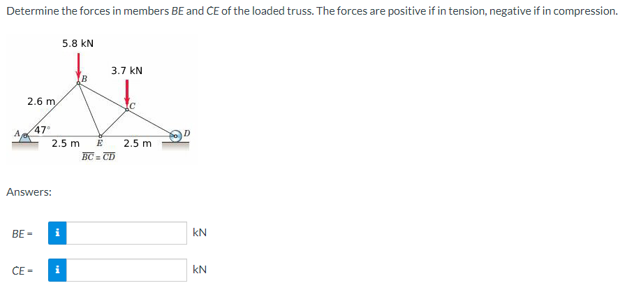 Determine the forces in members BE and CE of the loaded truss. The forces are positive if in tension, negative if in compression.
A,
2.6 m
BE=
47⁰
Answers:
CE=
2.5 m
i
5.8 KN
i
3.7 KN
E
BC=CD
с
2.5 m
D
KN
kN
