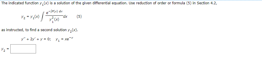 The indicated function y(x) is a solution of the given differential equation. Use reduction of order or formula (5) in Section 4.2,
e-/P(x) dx
x²(x)
·1·
Y₂
Y₂ = y₁(x)
-dx
(5)
as instructed, to find a second solution y₂(x).
y" + 2y' + y = 0; Y₁ = xe