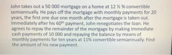 John takes out a 50 000 mortgage on a home at 12 % % convertible
semiannually. He pays off the mortgage with monthly payments for 20
years, the first one due one month after the mortgage is taken out.
Immediately after his 60th payment, John renegotiates the loan. He
agrees to repay the remainder of the mortgage by making immediate
cash payments of 10 000 and repaying the balance by means of
monthly payments for ten years at 11% convertible semiannually. Find
the amount of his new payment.
