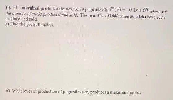 13. The marginal profit for the new X-99 pogo stick is P'(x) = -0.1x+ 60 where x is
the number of sticks produced and sold. The profit is - $1000 when 50 sticks have been
produce and sold.
a) Find the profit function.
b) What level of production of pogo sticks (x) produces a maximum profit?
