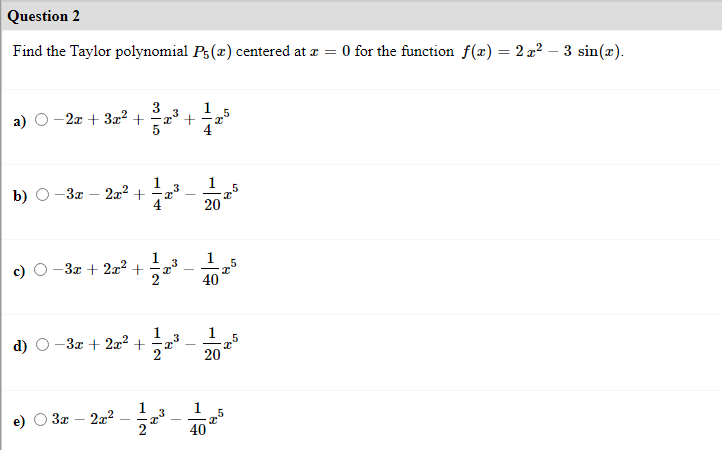 Question 2
Find the Taylor polynomial Ps(x) centered at æ = 0 for the function f(x) = 2 z² – 3 sin(x).
%3D
a) O-2a + 32? + ' + a
b) O-3z
222 +
1
3
1
20
1
-3x + 2x2 +
40
1
d) O-3z + 2x² +
1
-
20
1
3x – 2z2
2
1
40
