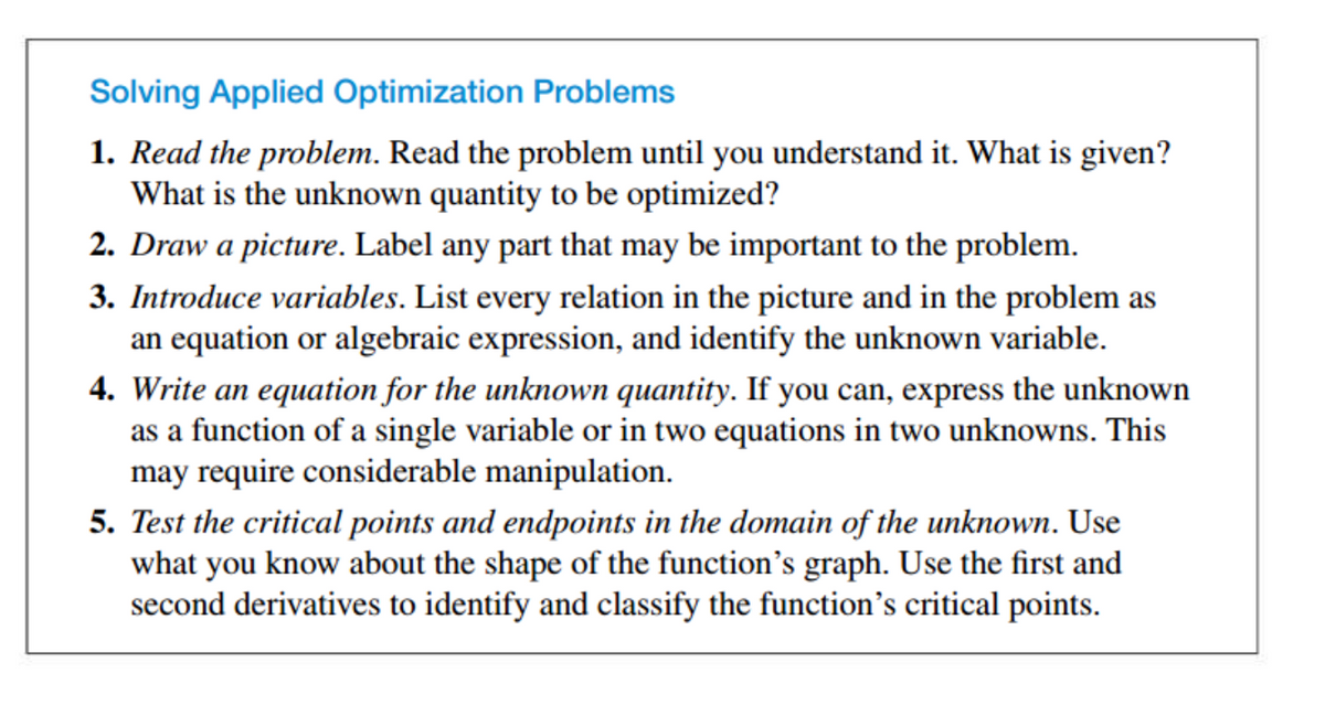 Solving Applied Optimization Problems
1. Read the problem. Read the problem until you understand it. What is given?
What is the unknown quantity to be optimized?
2. Draw a picture. Label any part that may be important to the problem.
3. Introduce variables. List every relation in the picture and in the problem as
an equation or algebraic expression, and identify the unknown variable.
4. Write an equation for the unknown quantity. If you can, express the unknown
as a function of a single variable or in two equations in two unknowns. This
may require considerable manipulation.
5. Test the critical points and endpoints in the domain of the unknown. Use
what you know about the shape of the function's graph. Use the first and
second derivatives to identify and classify the function's critical points.

