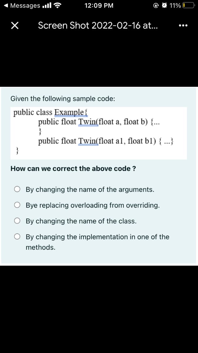 1 Messages ull?
12:09 PM
11% I
Screen Shot 2022-02-16 at.
•..
Given the following sample code:
public class Example{
public float Twin(float a, float b) {...
}
public float Twin(float al, float bl) { ...}
}
How can we correct the above code ?
O By changing the name of the arguments.
O Bye replacing overloading from overriding.
By changing the name of the class.
By changing the implementation in one of the
methods.
