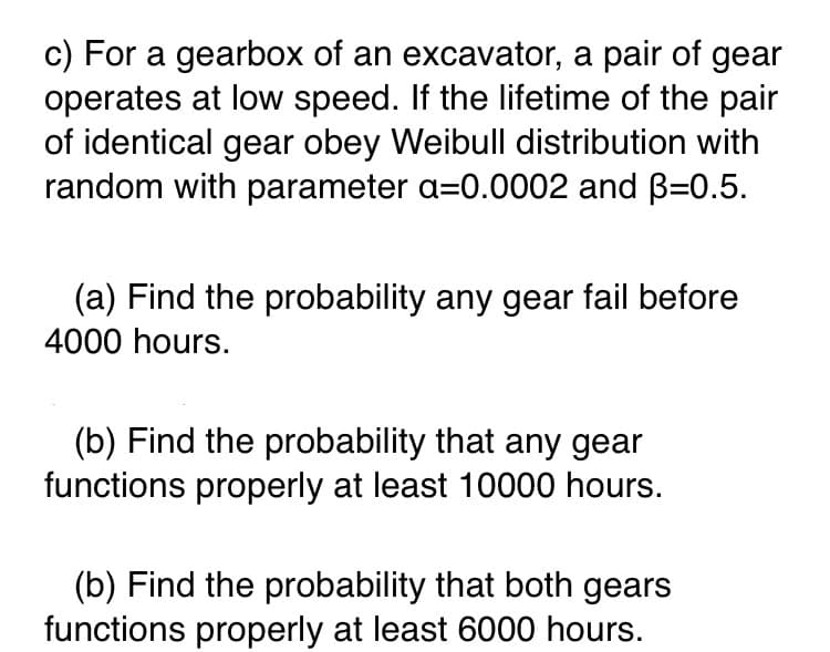 c) For a gearbox of an excavator, a pair of gear
operates at low speed. If the lifetime of the pair
of identical gear obey Weibull distribution with
random with parameter a=0.0002 and B=0.5.
(a) Find the probability any gear fail before
4000 hours.
(b) Find the probability that any gear
functions properly at least 10000 hours.
(b) Find the probability that both gears
functions properly at least 6000 hours.
