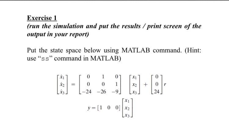 Exercise 1
(run the simulation and put the results / print screen of the
output in your report)
Put the state space below using MATLAB command. (Hint:
use “ss" command in MATLAB)
1
1
X2
-24 -26 -9.
24
«E
X1
y = [1 0 0] x2
Lx3.
