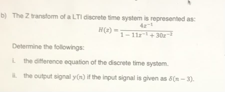 b) The Z transform of a LTI discrete time system is represented as:
4z-1
H(2) =
1- 11z-1+ 30z-2
Determine the followings:
i. the difference equation of the discrete time system.
ii. the output signal y(n) if the input signal is given as 8(n – 3).
