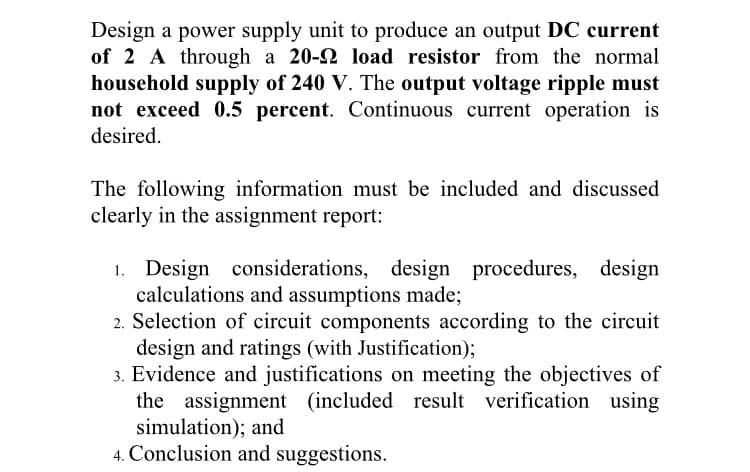 Design a power supply unit to produce an output DC current
of 2 A through a 20-2 load resistor from the normal
household supply of 240 V. The output voltage ripple must
not exceed 0.5 percent. Continuous current operation is
desired.
The following information must be included and discussed
clearly in the assignment report:
Design considerations, design procedures, design
calculations and assumptions made;
2. Selection of circuit components according to the circuit
design and ratings (with Justification);
3. Evidence and justifications on meeting the objectives of
the assignment (included result verification using
simulation); and
4. Conclusion and suggestions.
