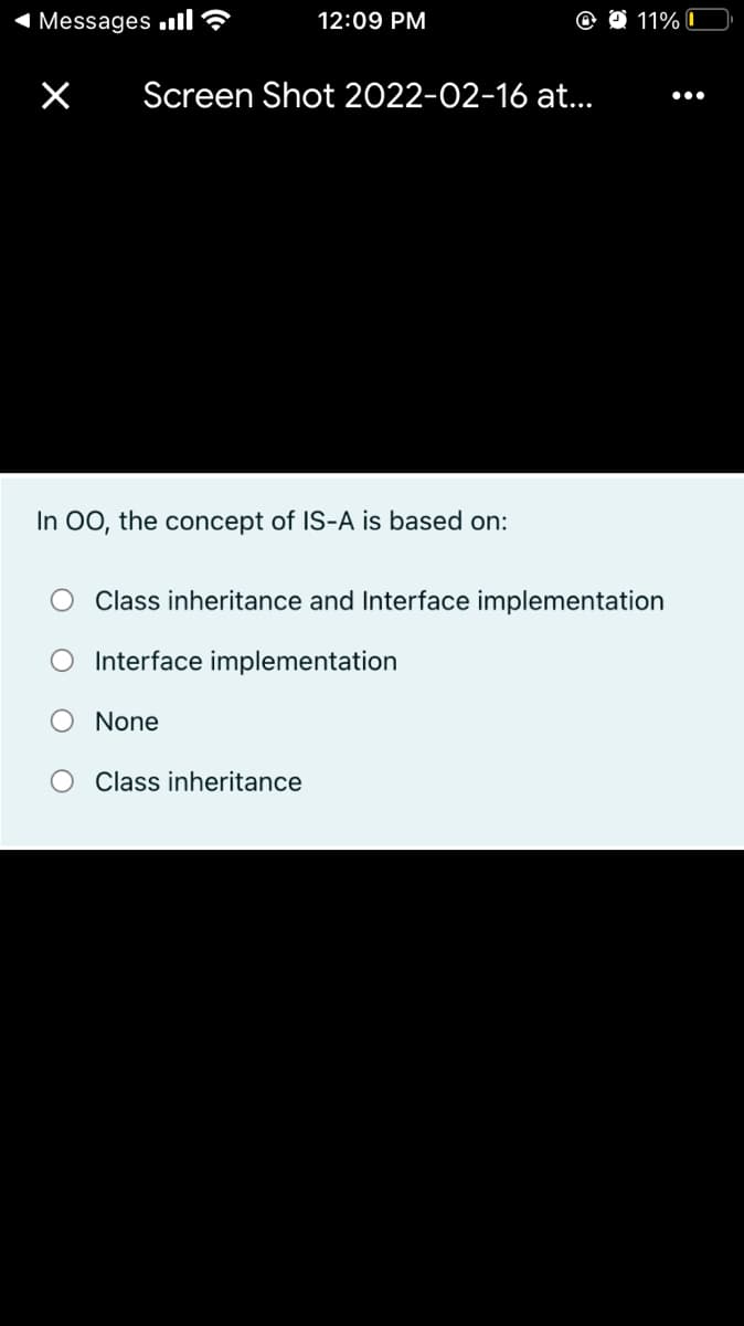 1 Messages ull?
12:09 PM
11% I
Screen Shot 2022-02-16 at.
•..
In 00, the concept of IS-A is based on:
Class inheritance and Interface implementation
O Interface implementation
None
Class inheritance
