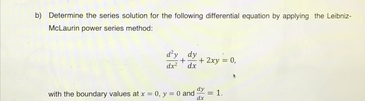 b) Determine the series solution for the following differential equation by applying the Leibniz-
McLaurin power series method:
d'y , dy
+ 2xy = 0,
dx
dx2
dy
with the boundary values at x = 0, y = 0 and
= 1.
dx
