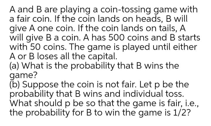 A and B are playing a coin-tossing game with
a fair coin. If the coin lands on heads, B will
give A one coin. If the coin lands on tails, A
will give Ba coin. A has 500 coins and B starts
with 50 coins. The game is played until either
A or B loses all the capital.
(a) What is the probability that B wins the
game?
(b) Suppose the coin is not fair. Let p be the
probability that B wins and individual toss.
What should p be so that the game is fair, i.e.,
the probability for B to win the game is 1/2?
