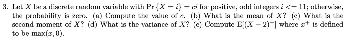 3. Let X be a discrete random variable with Pr{X = i} = ci for positive, odd integers i <= 11; otherwise,
the probability is zero. (a) Compute the value of c. (b) What is the mean of X? (c) What is the
second moment of X? (d) What is the variance of X? (e) Compute E[(X – 2)+] where x+ is defined
to be max(x,0).
