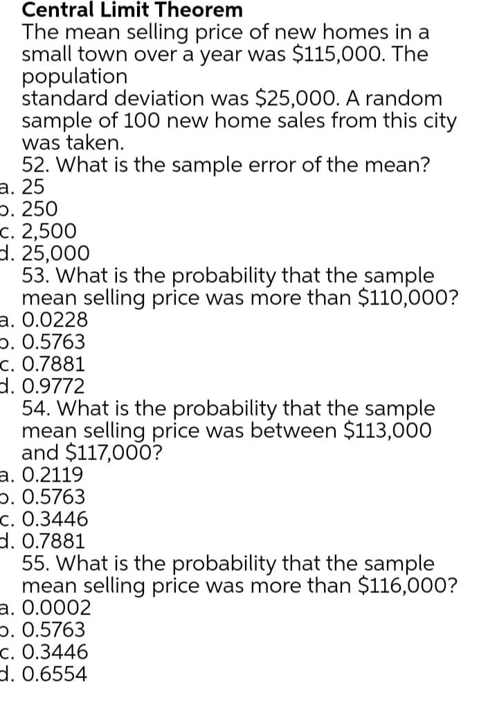 Central Limit Theorem
The mean selling price of new homes in a
small town over a year was $115,000. The
population
standard deviation was $25,000. A random
sample of 100 new home sales from this city
was taken.
52. What is the sample error of the mean?
а. 25
5. 250
с. 2,500
d. 25,000
53. What is the probability that the sample
mean selling price was more than $110,000?
a. 0.0228
p. 0.5763
c. 0.7881
d. 0.9772
54. What is the probability that the sample
mean selling price was between $113,000
and $117,000?
а. 0.2119
p. 0.5763
с. О.3446
d. 0.7881
55. What is the probability that the sample
mean selling price was more than $116,000?
а. О.0002
p. 0.5763
c. 0.3446
d. 0.6554
