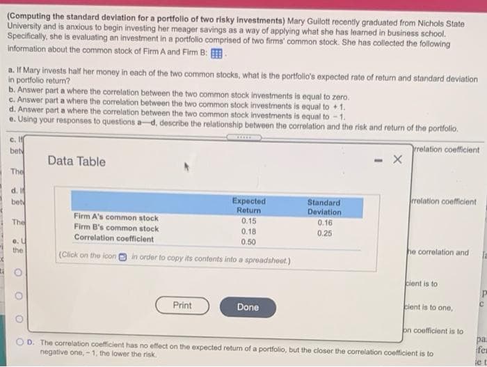 (Computing the standard devlation for a portfolio of two risky Investments) Mary Guilott recently graduated from Nichols State
University and is anxious to begin investing her meager savings as a way of applying what she has learned in business school.
Specifically, she is evaluating an investment in a portfolio comprised of two firms' common stock. She has collected the following
information about the common stock of Firm A and Firm B: .
a. If Mary invests half her money in each of the two common stocks, what is the portfolio's expected rate of return and standard deviation
in portfolio return?
b. Answer part a where the correlation between the two common stock investments is equal to zero.
c. Answer part a where the correlation between the two common stock investments is equal to + 1.
d. Answer part a where the correlation between the two common stock investments is equal to - 1.
e. Using your responses to questions a-d, describe the relationship between the correlation and the risk and return of the portfolio.
c. I
bet
rrelation coefficient
Data Table
- X
The
d. I
bet
Expected
Return
Standard
Devlation
rolation coefficient
Firm A's common stock
Firm B's common stock
The
0.15
0.16
0.18
0.25
Correlation coefficient
e. U
the
0.50
(Click on the icon in order to copy its contonts into a spreadsheet.)
he correlation and
cient is to
Print
Done
cient is to one,
O D. The correlation coefficient has no effect on the expected return of a portfolio, but the closer the correlation coefficient is to
negative one,-1, the lower the risk
on coefficient is to
pa
fex
e t
