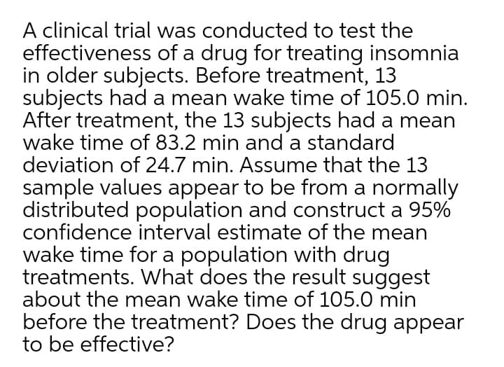 A clinical trial was conducted to test the
effectiveness of a drug for treating insomnia
in older subjects. Before treatment, 13
subjects had a mean wake time of 105.0 min.
After treatment, the 13 subjects had a mean
wake time of 83.2 min and a standard
deviation of 24.7 min. Assume that the 13
sample values appear to be from a normally
distributed population and construct a 95%
confidence interval estimate of the mean
wake time for a population with drug
treatments. What does the result suggest
about the mean wake time of 105.0 min
before the treatment? Does the drug appear
to be effective?
