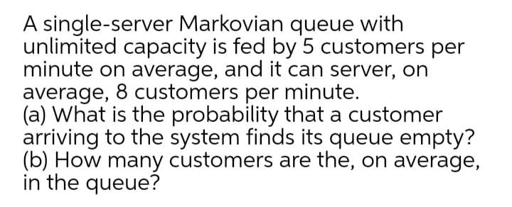 A single-server Markovian queue with
unlimited capacity is fed by 5 customers per
minute on average, and it can server, on
average, 8 customers per minute.
(a) What is the probability that a customer
arriving to the system finds its queue empty?
(b) How many customers are the, on average,
in the queue?
