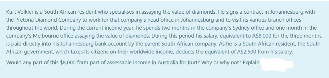 Kurt Volkler is a South African resident who specialises in assaying the value of diamonds. He signs a contract in Johannesburg with
the Pretoria Diamond Company to work for that company's head office in Johannesburg and to visit its various branch offices
throughout the world. During the current income year, he spends two months in the company's Sydney office and one month in the
company's Melbourne office assaying the value of diamonds. During this period his salary, equivalent to A$8,000 for the three months,
is paid directly into his Johannesburg bank account by the parent South African company. As he is a South African resident, the South
African government, which taxes its citizens on their worldwide income, deducts the equivalent of A$2,500 from his salary.
Would any part of this $8,000 form part of assessable income in Australia for Kurt? Why or why not? Explain
